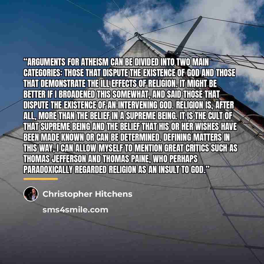 “Arguments for atheism can be divided into two main categories: those that dispute the existence of god and those that demonstrate the ill effects of religion. It might be better if I broadened this somewhat, and said those that dispute the existence of an intervening god. Religion is, after all…” quote by Christopher Hitchens