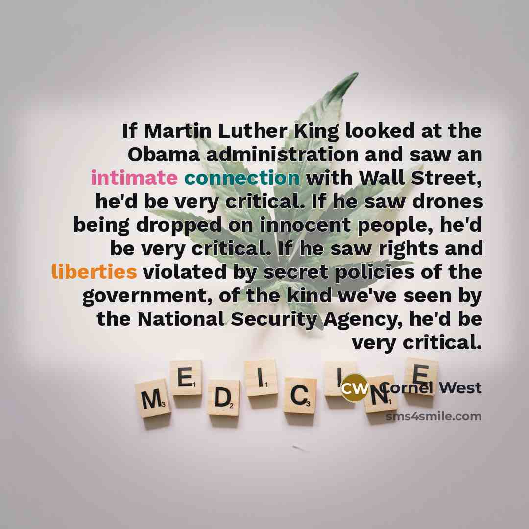 “If Martin Luther King looked at the Obama administration and saw an intimate connection with Wall Street, he'd be very critical. If he saw drones being dropped on innocent people, he'd be very critical. If he saw rights and liberties violated by secret policies of the government, of the kind we've…” quote by Cornel West
