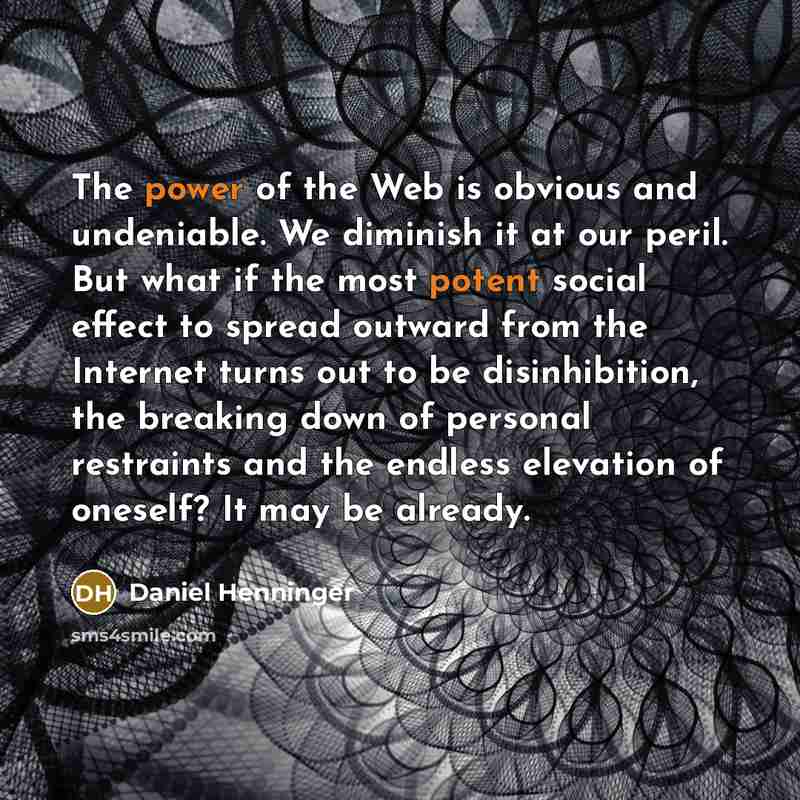 “The power of the Web is obvious and undeniable. We diminish it at our peril. But what if the most potent social effect to spread outward from the Internet turns out to be disinhibition, the breaking down of personal restraints and the endless elevation of oneself? It may be already.” quote by Daniel Henninger