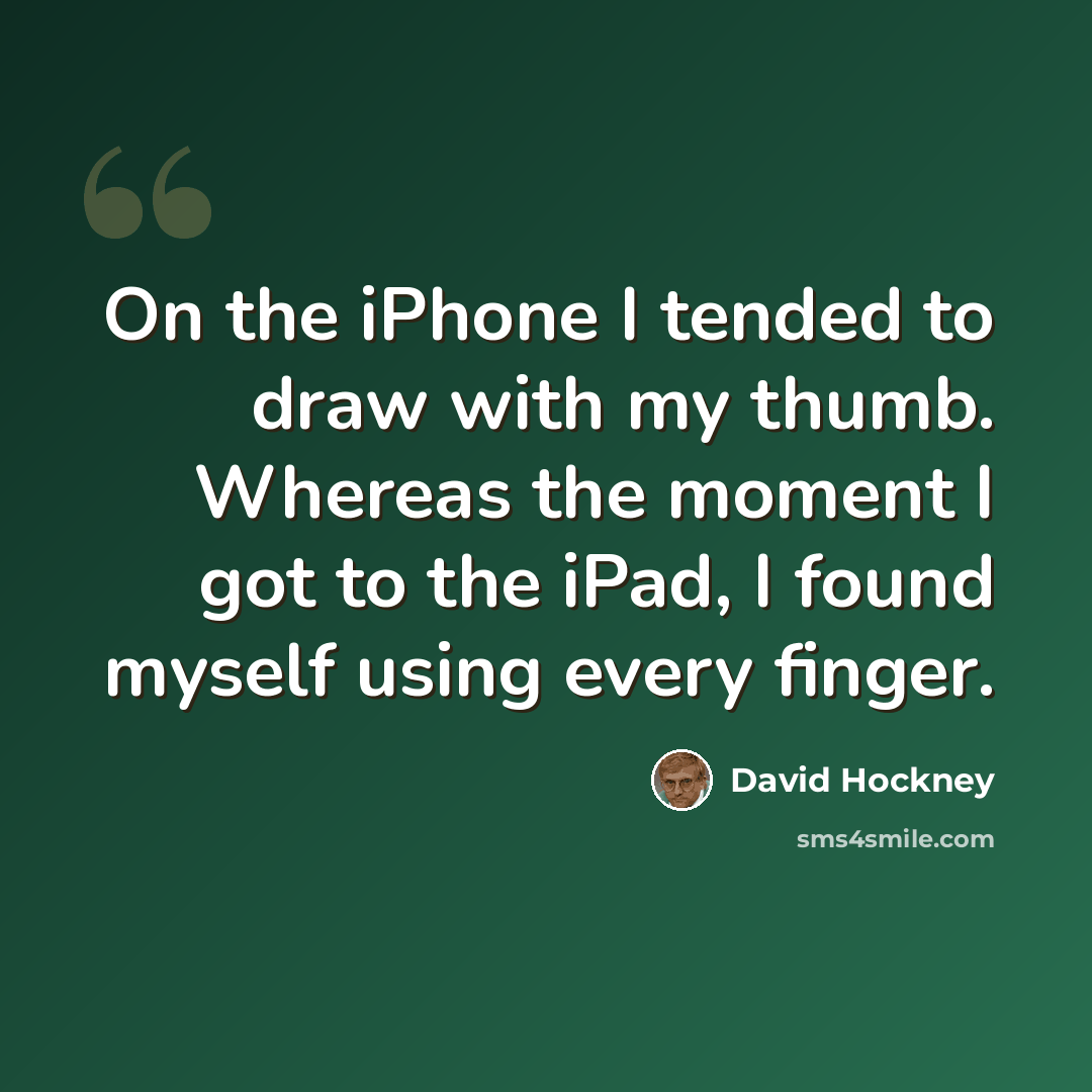 “On the iPhone I tended to draw with my thumb. Whereas the moment I got to the iPad, I found myself using every finger.” quote by David Hockney