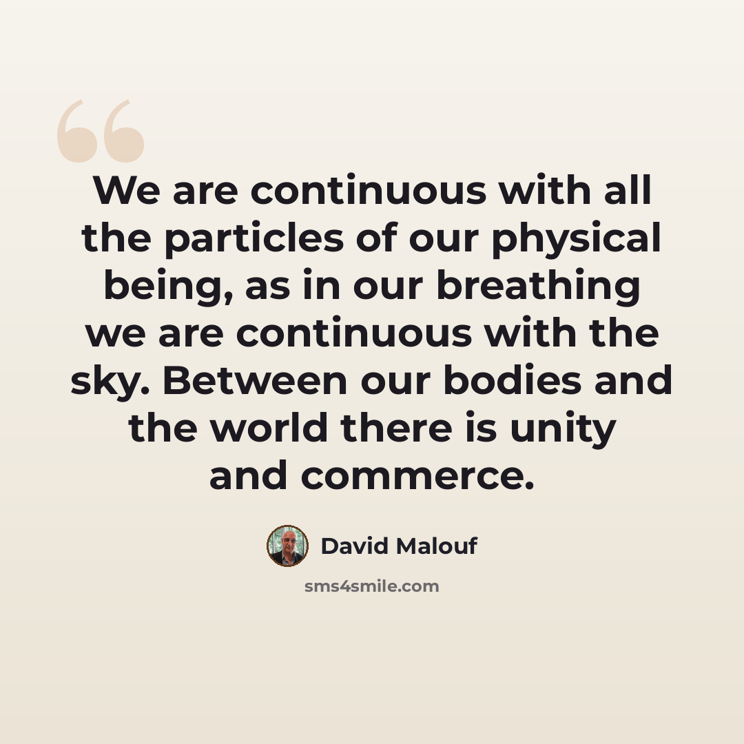 “We are continuous with all the particles of our physical being, as in our breathing we are continuous with the sky. Between our bodies and the world there is unity and commerce.” quote by David Malouf
