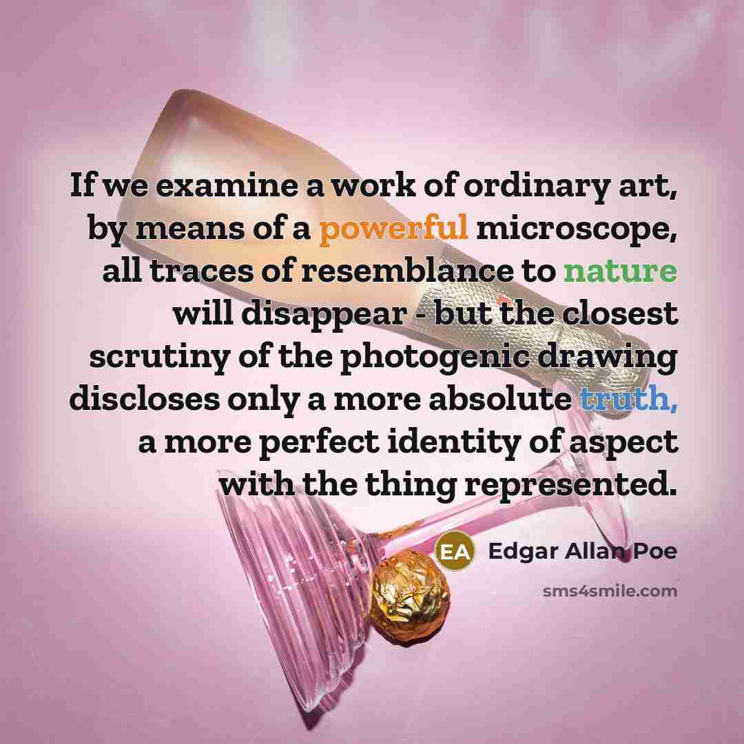 “If we examine a work of ordinary art, by means of a powerful microscope, all traces of resemblance to nature will disappear - but the closest scrutiny of the photogenic drawing discloses only a more absolute truth, a more perfect identity of aspect with the thing represented.” quote by Edgar Allan Poe