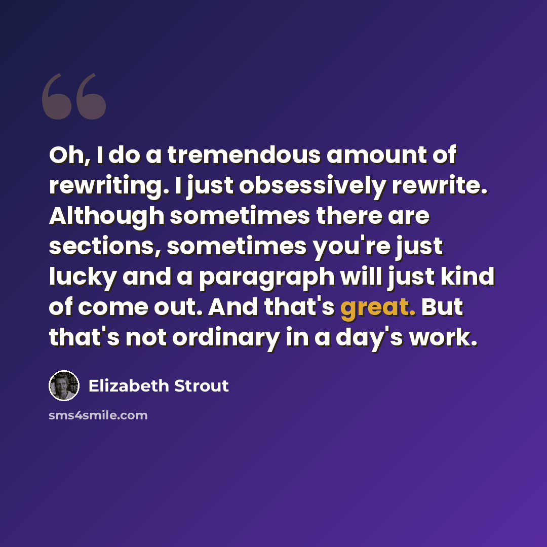 “Oh, I do a tremendous amount of rewriting. I just obsessively rewrite. Although sometimes there are sections, sometimes you're just lucky and a paragraph will just kind of come out. And that's great. But that's not ordinary in a day's work.” quote by Elizabeth Strout