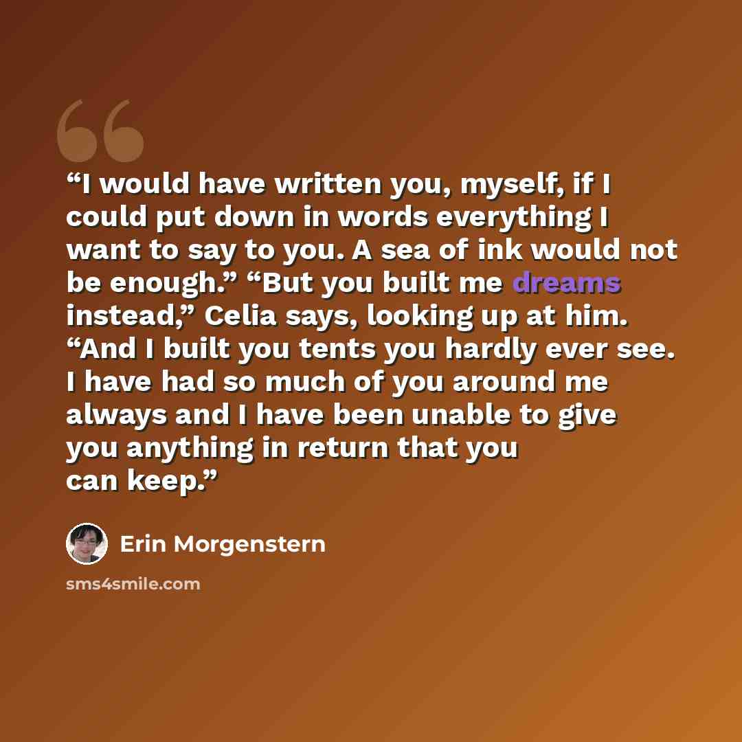 “I would have written you, myself, if I could put down in words everything I want to say to you. A sea of ink would not be enough.” “But you built me dreams instead,” Celia says, looking up at him. “And I built you tents you hardly ever see. I have had so much of you around me always and I have…” quote by Erin Morgenstern