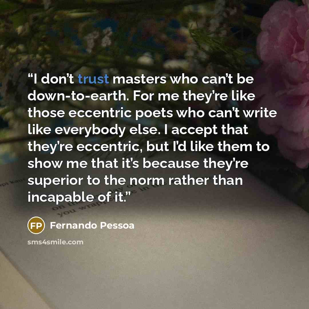 “I don’t trust masters who can’t be down-to-earth. For me they’re like those eccentric poets who can’t write like everybody else. I accept that they’re eccentric, but I’d like them to show me that it’s because they’re superior to the norm rather than incapable of it.” quote by Fernando Pessoa