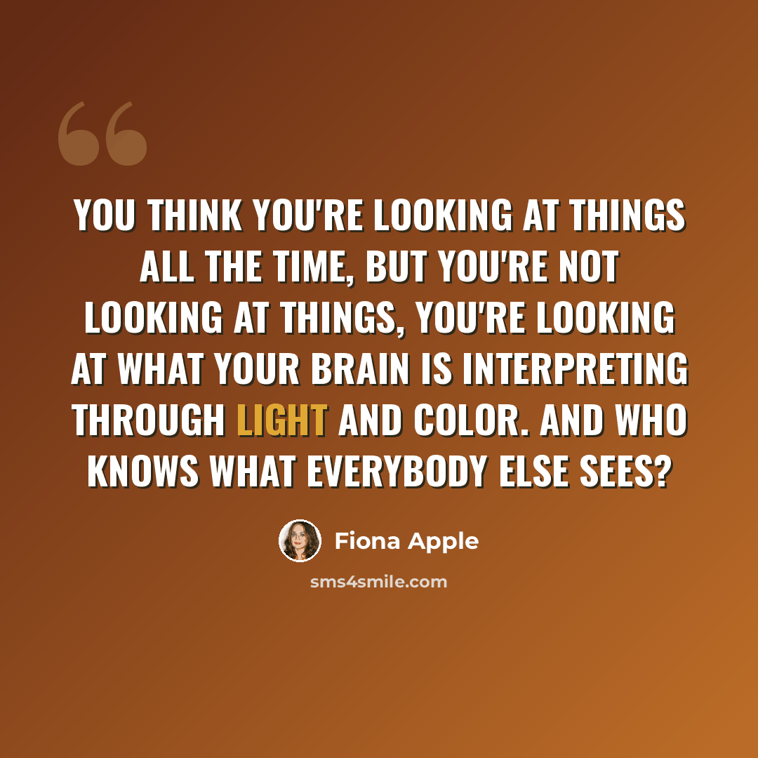 “You think you're looking at things all the time, but you're not looking at things, you're looking at what your brain is interpreting through light and color. And who knows what everybody else sees?” quote by Fiona Apple