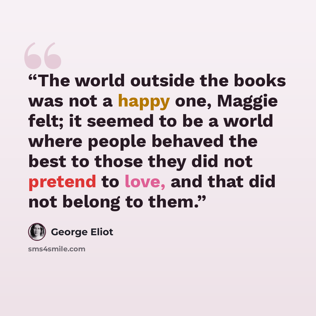 “The world outside the books was not a happy one, Maggie felt; it seemed to be a world where people behaved the best to those they did not pretend to love, and that did not belong to them.” quote by George Eliot