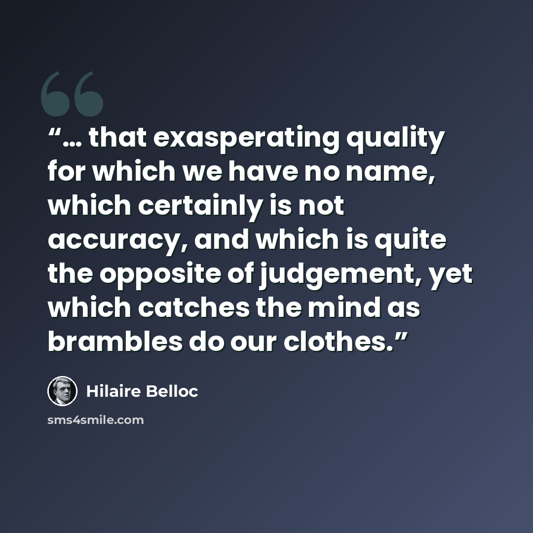 “… that exasperating quality for which we have no name, which certainly is not accuracy, and which is quite the opposite of judgement, yet which catches the mind as brambles do our clothes.” quote by Hilaire Belloc