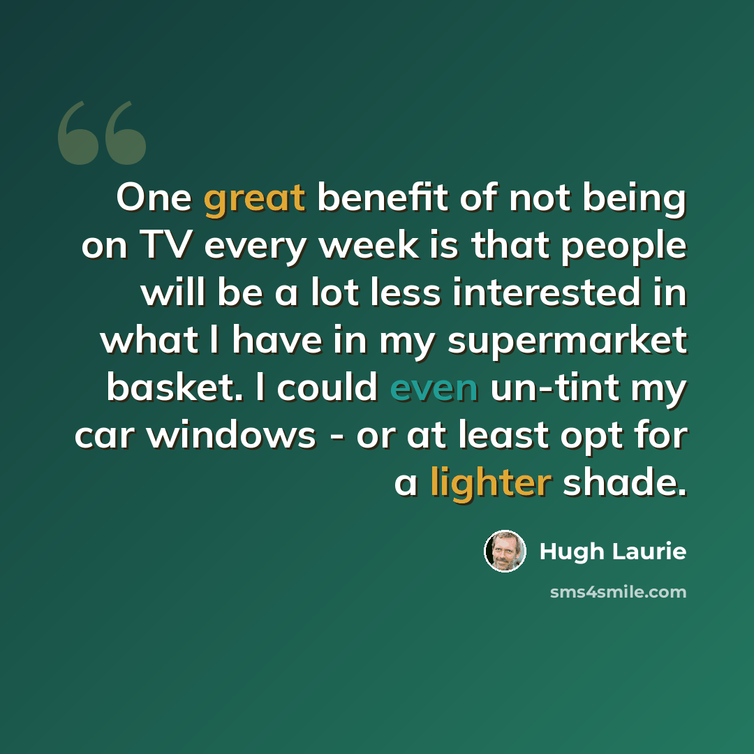 “One great benefit of not being on TV every week is that people will be a lot less interested in what I have in my supermarket basket. I could even un-tint my car windows - or at least opt for a lighter shade.” quote by Hugh Laurie