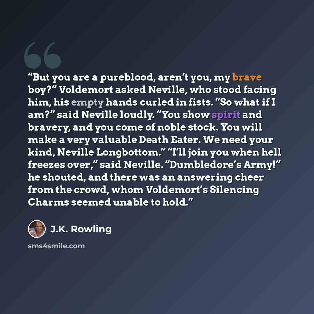 “But you are a pureblood, aren’t you, my brave boy?” Voldemort asked Neville, who stood facing him, his empty hands curled in fists. “So what if I am?” said Neville loudly. “You show spirit and bravery, and you come of noble stock. You will make a very valuable Death Eater. We need your kind…” quote by J.K. Rowling