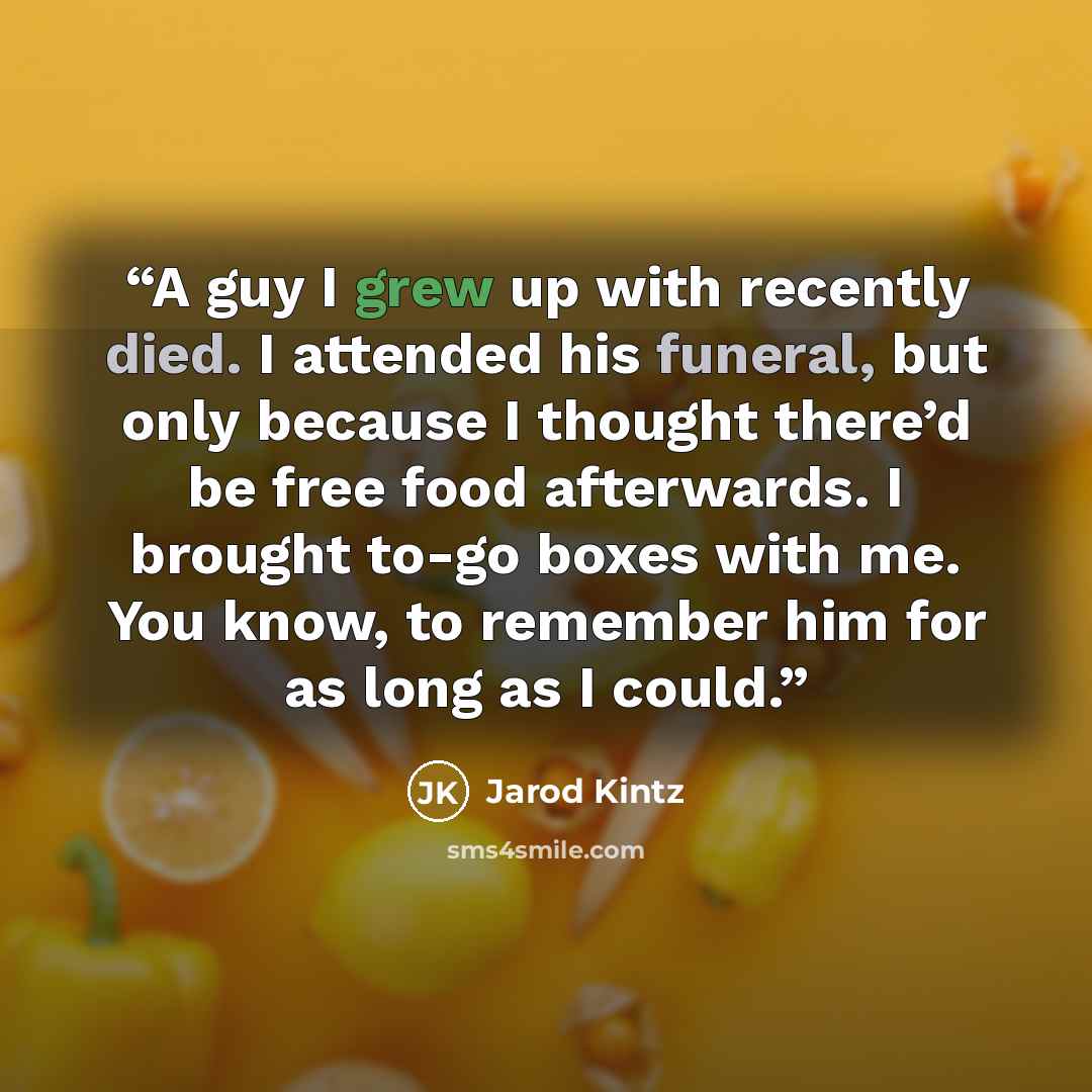 “A guy I grew up with recently died. I attended his funeral, but only because I thought there’d be free food afterwards. I brought to-go boxes with me. You know, to remember him for as long as I could.” quote by Jarod Kintz