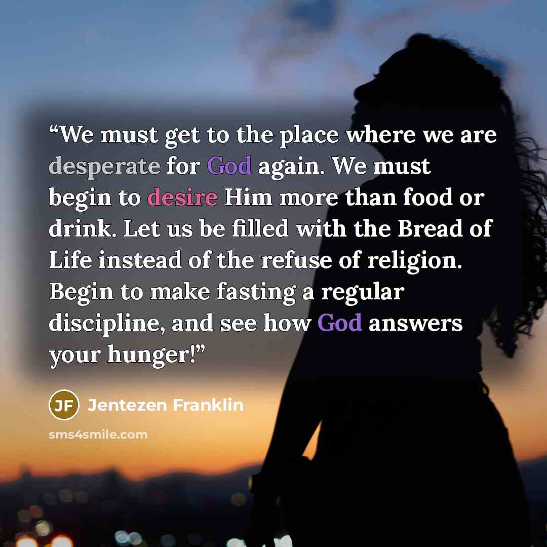 “We must get to the place where we are desperate for God again. We must begin to desire Him more than food or drink. Let us be filled with the Bread of Life instead of the refuse of religion. Begin to make fasting a regular discipline, and see how God answers your hunger!” quote by Jentezen Franklin