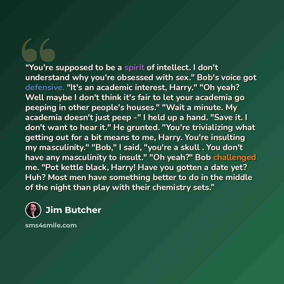 “You're supposed to be a spirit of intellect. I don't understand why you're obsessed with sex." Bob's voice got defensive. "It's an academic interest, Harry." "Oh yeah? Well maybe I don't think it's fair to let your academia go peeping in other people's houses." "Wait a minute. My academia doesn't…” quote by Jim Butcher