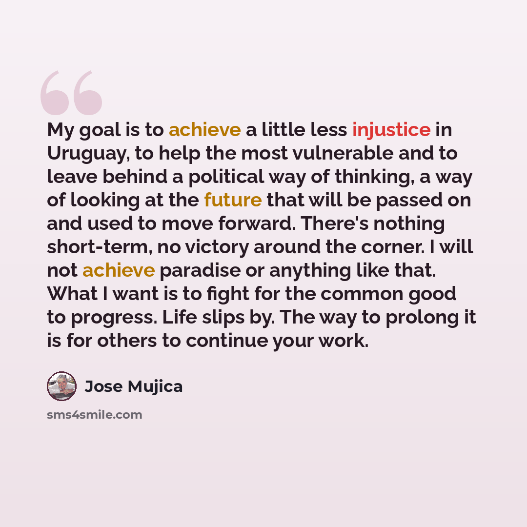 “My goal is to achieve a little less injustice in Uruguay, to help the most vulnerable and to leave behind a political way of thinking, a way of looking at the future that will be passed on and used to move forward. There's nothing short-term, no victory around the corner. I will not achieve…” quote by Jose Mujica