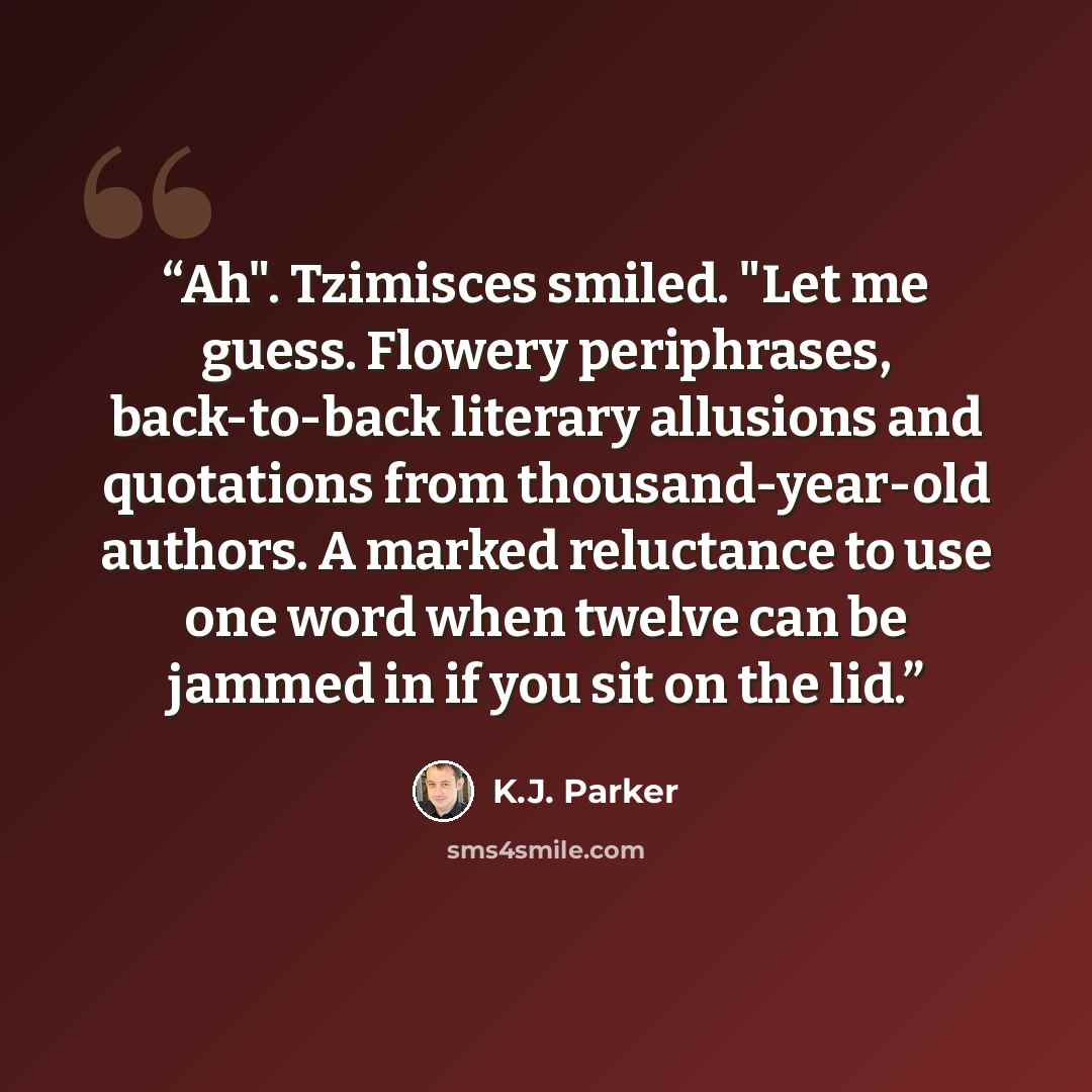 “Ah". Tzimisces smiled. "Let me guess. Flowery periphrases, back-to-back literary allusions and quotations from thousand-year-old authors. A marked reluctance to use one word when twelve can be jammed in if you sit on the lid.” quote by K.J. Parker