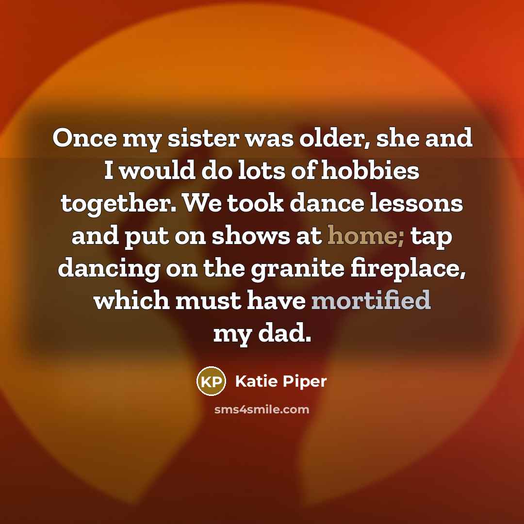 “Once my sister was older, she and I would do lots of hobbies together. We took dance lessons and put on shows at home; tap dancing on the granite fireplace, which must have mortified my dad.” quote by Katie Piper