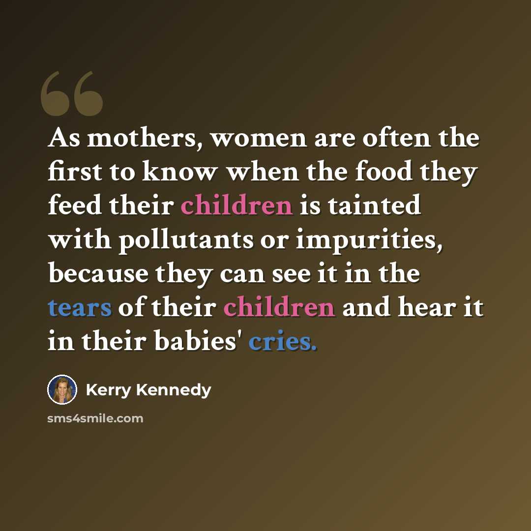 “As mothers, women are often the first to know when the food they feed their children is tainted with pollutants or impurities, because they can see it in the tears of their children and hear it in their babies' cries.” quote by Kerry Kennedy