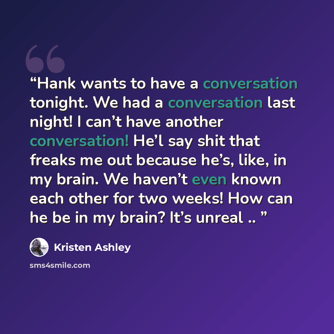 “Hank wants to have a conversation tonight. We had a conversation last night! I can’t have another conversation! He’l say shit that freaks me out because he’s, like, in my brain. We haven’t even known each other for two weeks! How can he be in my brain? It’s unreal ..” quote by Kristen Ashley