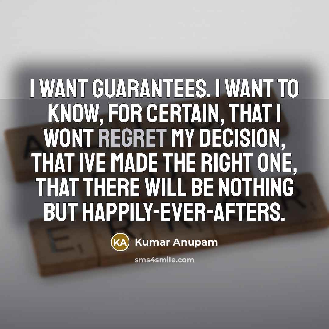 “I want guarantees. I want to know, for certain, that I wont regret my decision, that Ive made the right one, that there will be nothing but happily-ever-afters.” quote by Kumar Anupam