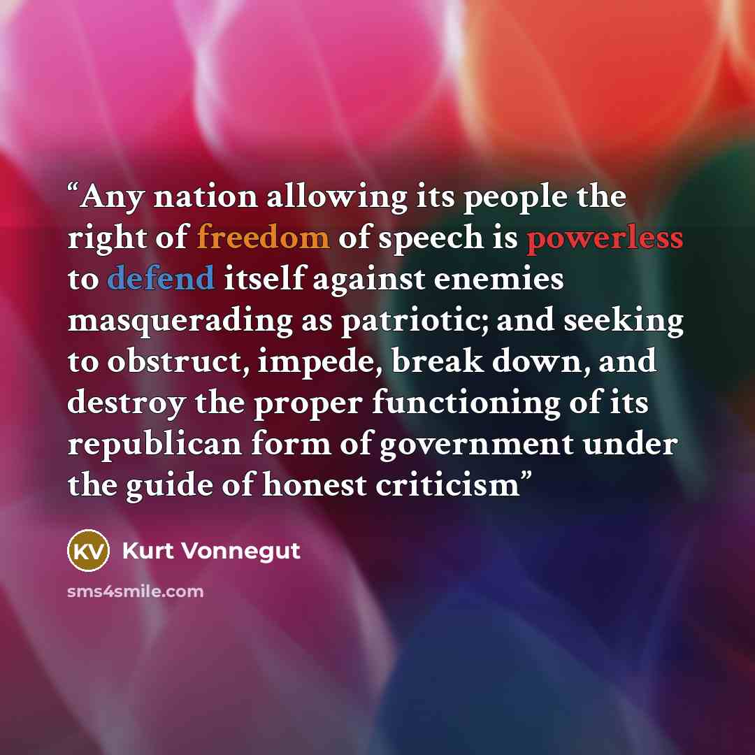 “Any nation allowing its people the right of freedom of speech is powerless to defend itself against enemies masquerading as patriotic; and seeking to obstruct, impede, break down, and destroy the proper functioning of its republican form of government under the guide of honest criticism” quote by Kurt Vonnegut