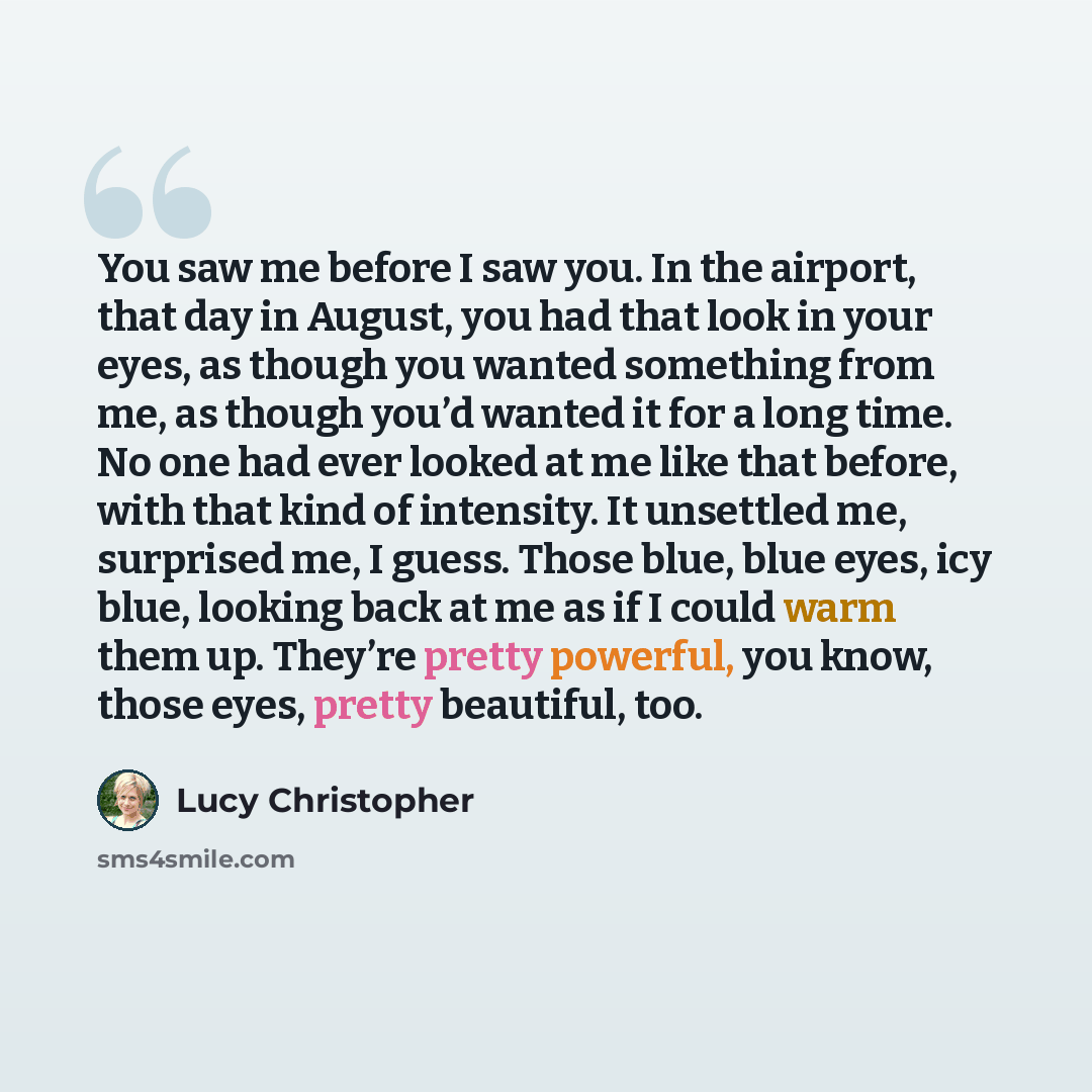 “You saw me before I saw you. In the airport, that day in August, you had that look in your eyes, as though you wanted something from me, as though you’d wanted it for a long time. No one had ever looked at me like that before, with that kind of intensity. It unsettled me, surprised me, I guess…” quote by Lucy Christopher