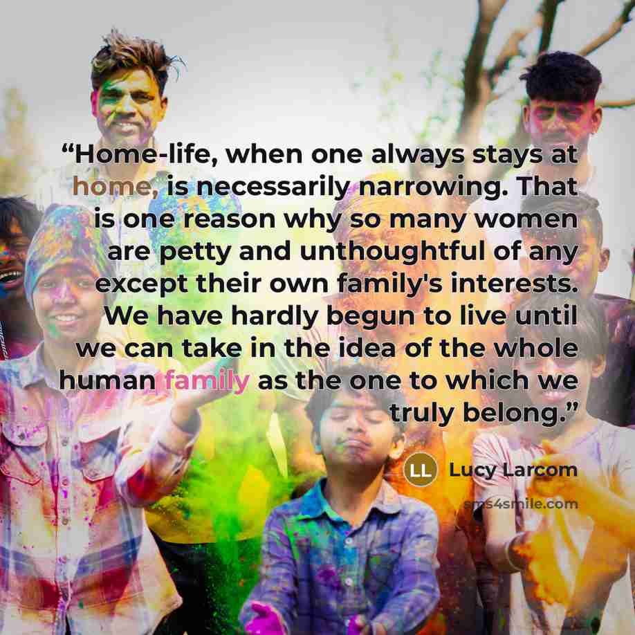“Home-life, when one always stays at home, is necessarily narrowing. That is one reason why so many women are petty and unthoughtful of any except their own family's interests. We have hardly begun to live until we can take in the idea of the whole human family as the one to which we truly belong.” quote by Lucy Larcom