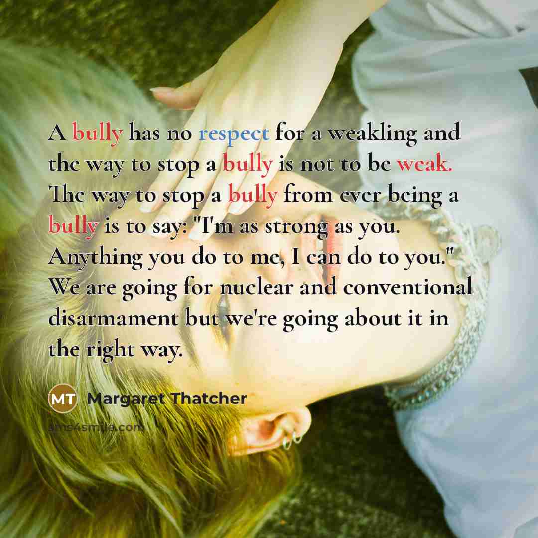 “A bully has no respect for a weakling and the way to stop a bully is not to be weak. The way to stop a bully from ever being a bully is to say: "I'm as strong as you. Anything you do to me, I can do to you." We are going for nuclear and conventional disarmament but we're going about it in the…” quote by Margaret Thatcher