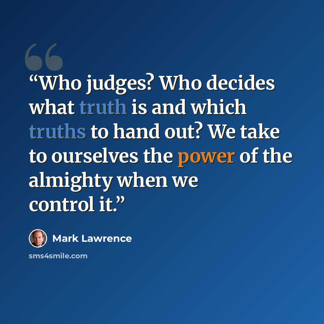 “Who judges? Who decides what truth is and which truths to hand out? We take to ourselves the power of the almighty when we control it.” quote by Mark Lawrence