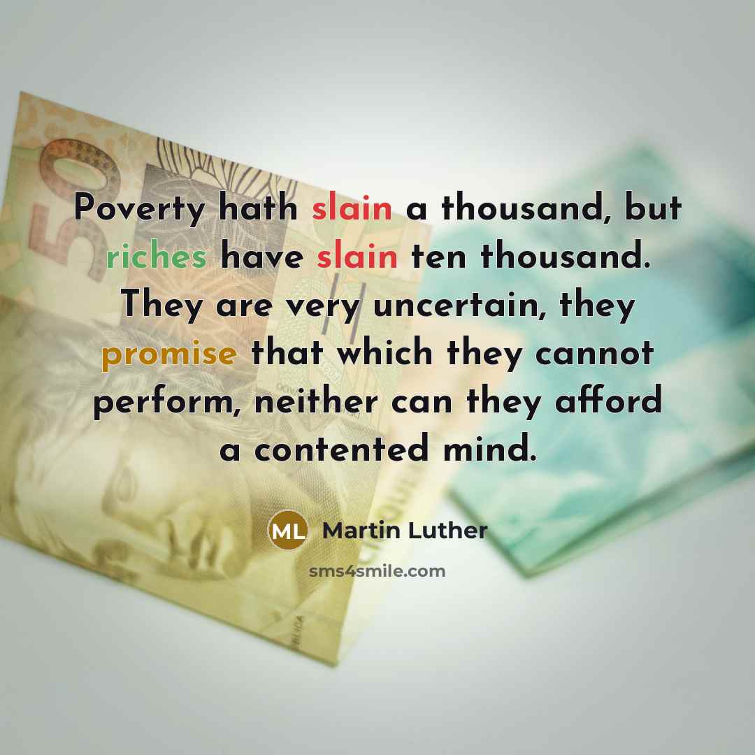 “Poverty hath slain a thousand, but riches have slain ten thousand. They are very uncertain, they promise that which they cannot perform, neither can they afford a contented mind.” quote by Martin Luther