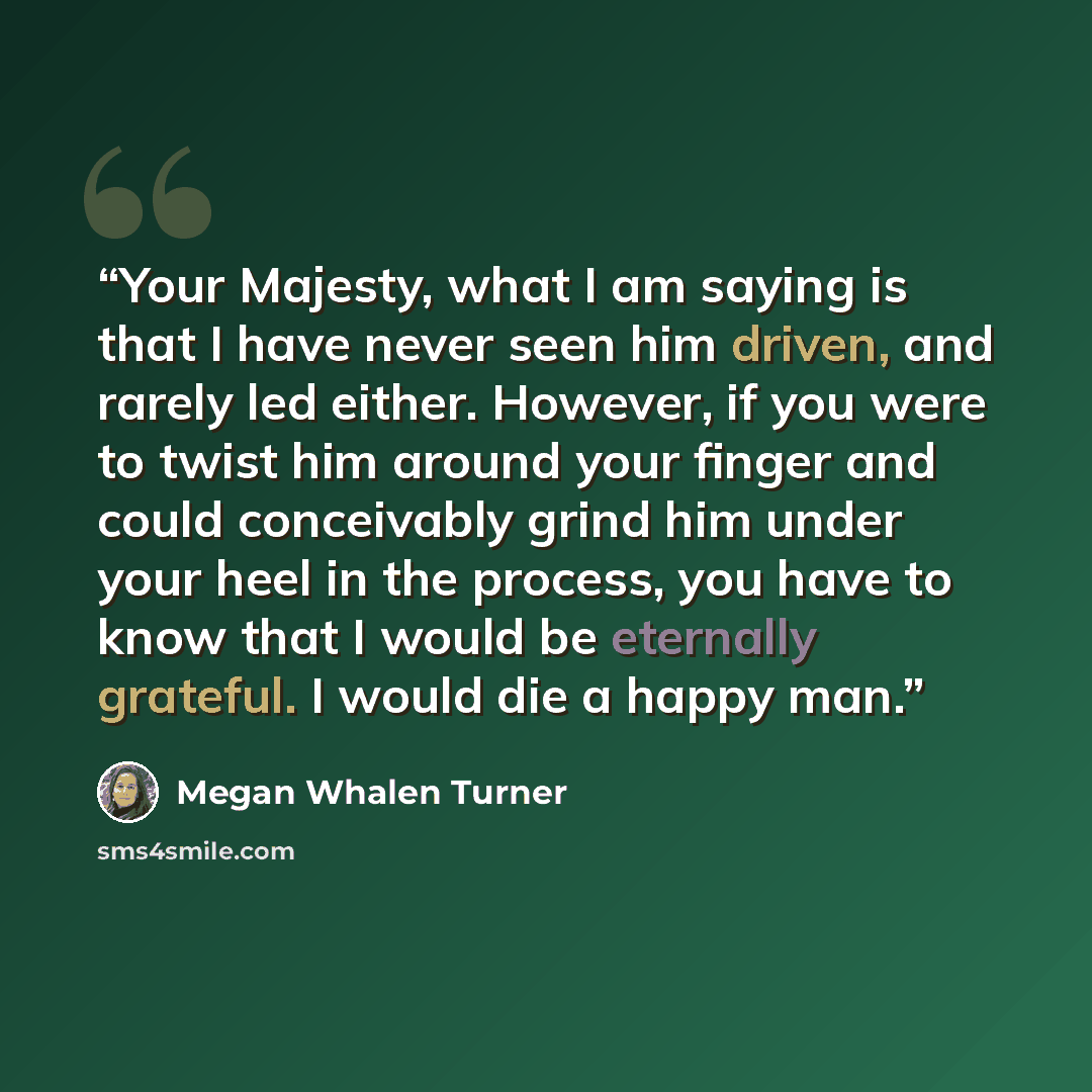 “Your Majesty, what I am saying is that I have never seen him driven, and rarely led either. However, if you were to twist him around your finger and could conceivably grind him under your heel in the process, you have to know that I would be eternally grateful. I would die a happy man.” quote by Megan Whalen Turner