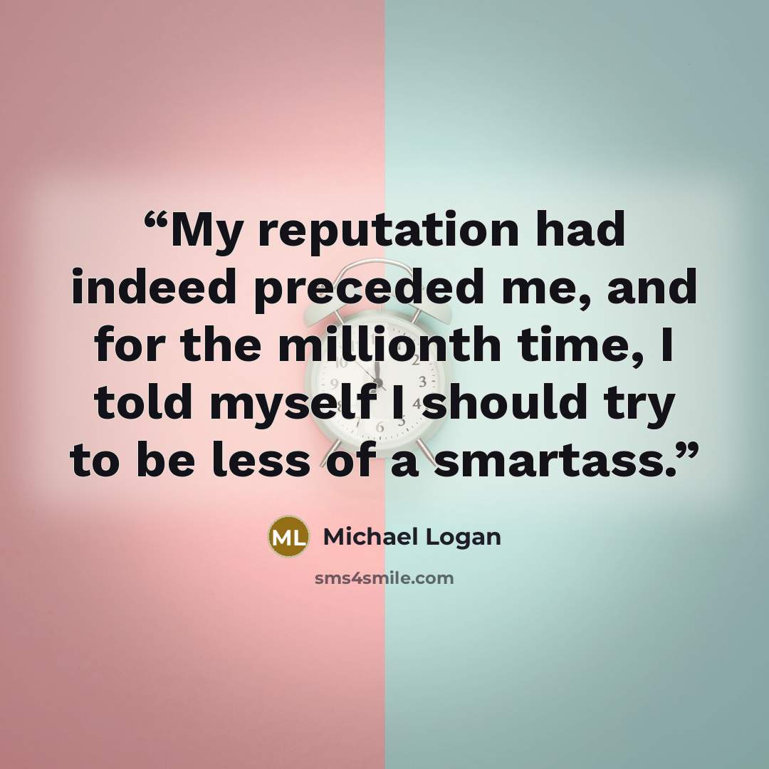 “My reputation had indeed preceded me, and for the millionth time, I told myself I should try to be less of a smartass.” quote by Michael Logan