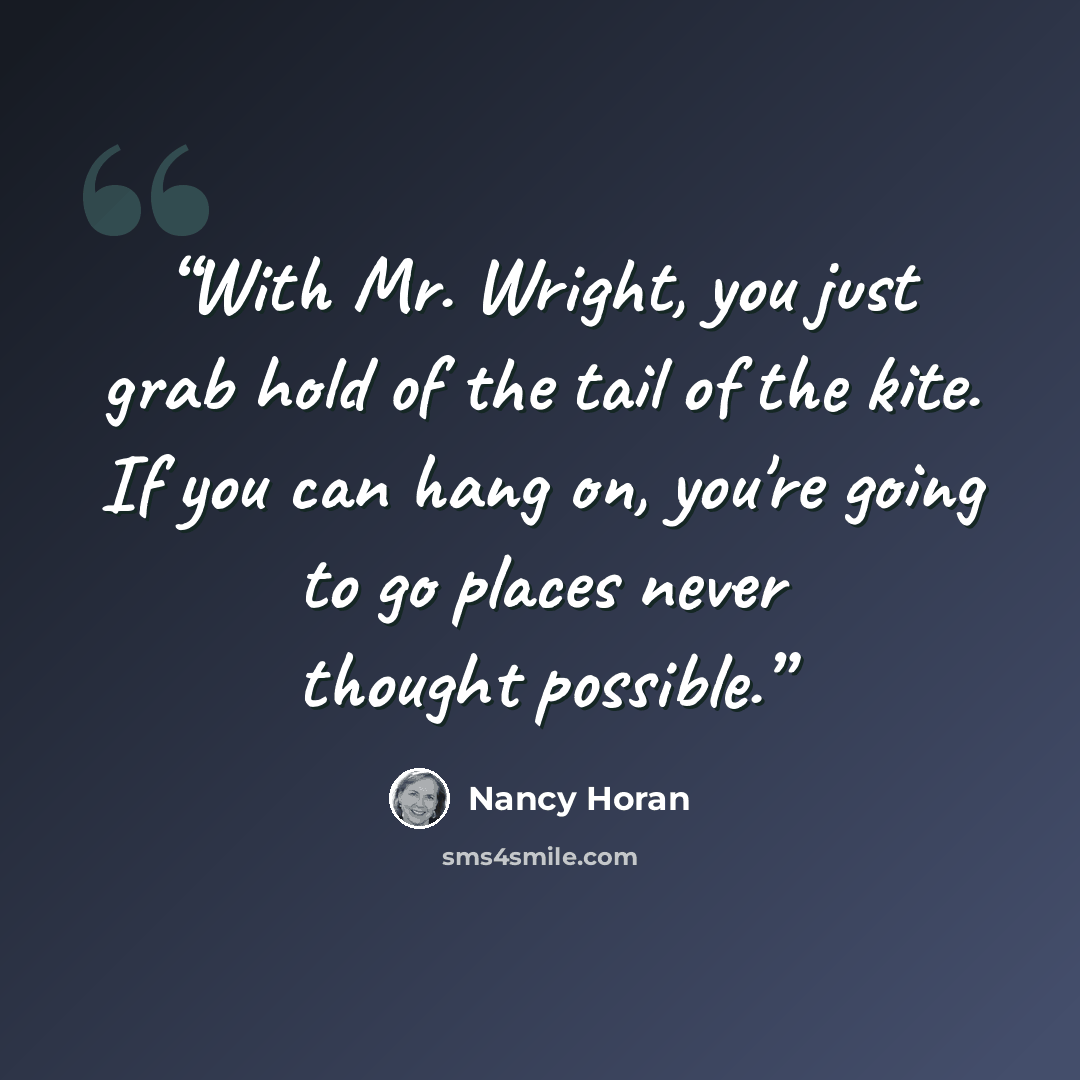 “With Mr. Wright, you just grab hold of the tail of the kite. If you can hang on, you're going to go places never thought possible.” quote by Nancy Horan