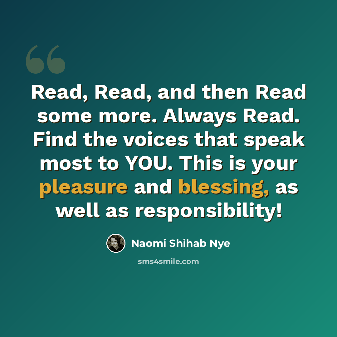 “Read, Read, and then Read some more. Always Read. Find the voices that speak most to YOU. This is your pleasure and blessing, as well as responsibility!” quote by Naomi Shihab Nye