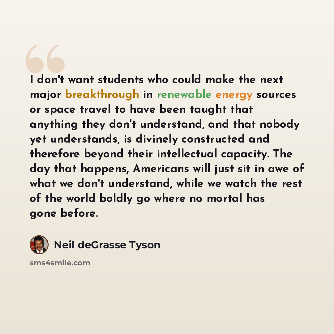 “I don't want students who could make the next major breakthrough in renewable energy sources or space travel to have been taught that anything they don't understand, and that nobody yet understands, is divinely constructed and therefore beyond their intellectual capacity. The day that happens…” quote by Neil deGrasse Tyson