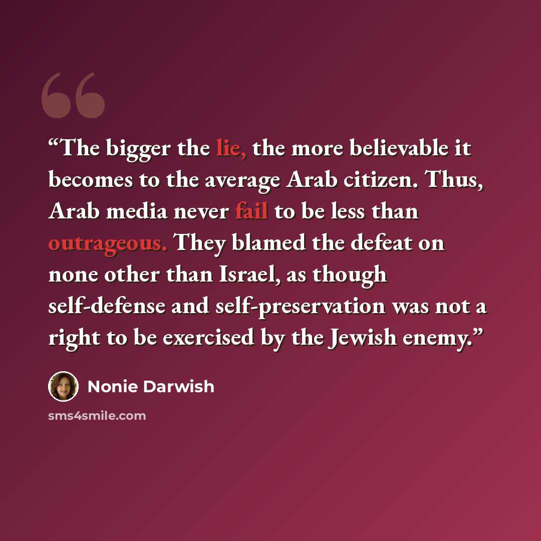 “The bigger the lie, the more believable it becomes to the average Arab citizen. Thus, Arab media never fail to be less than outrageous. They blamed the defeat on none other than Israel, as though self-defense and self-preservation was not a right to be exercised by the Jewish enemy.” quote by Nonie Darwish