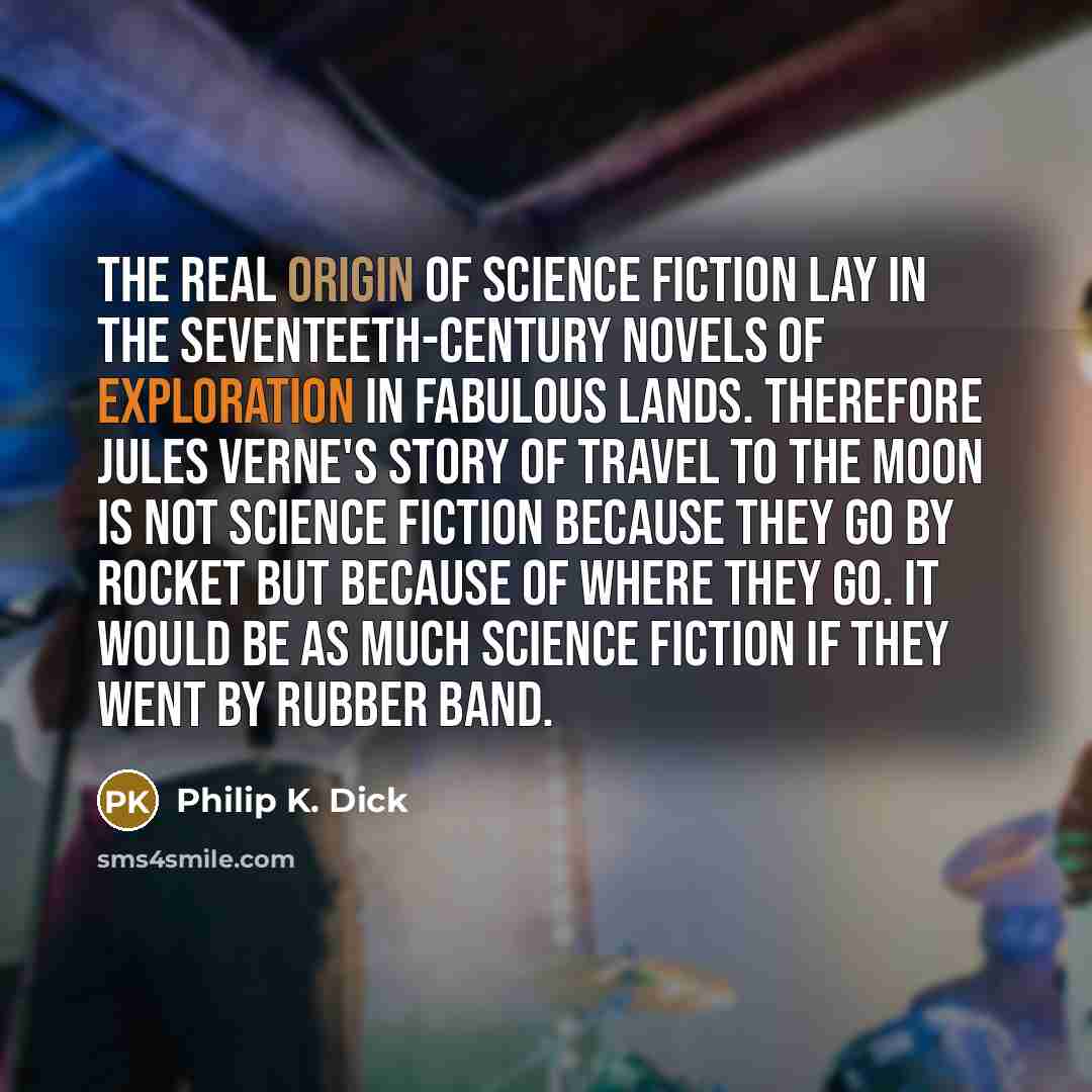 “The real origin of science fiction lay in the seventeeth-century novels of exploration in fabulous lands. Therefore Jules Verne's story of travel to the moon is not science fiction because they go by rocket but because of where they go. It would be as much science fiction if they went by rubber…” quote by Philip K. Dick