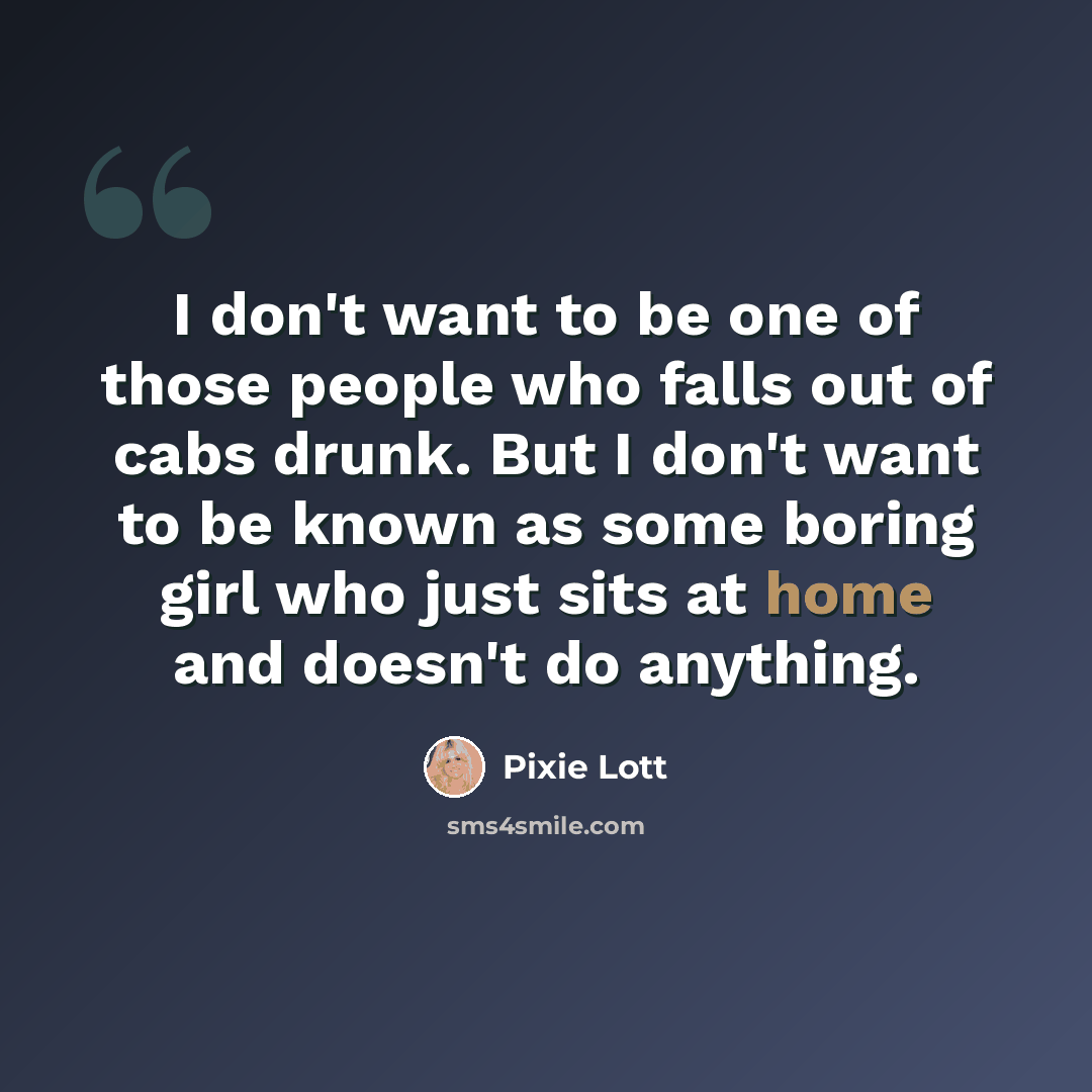 “I don't want to be one of those people who falls out of cabs drunk. But I don't want to be known as some boring girl who just sits at home and doesn't do anything.” quote by Pixie Lott