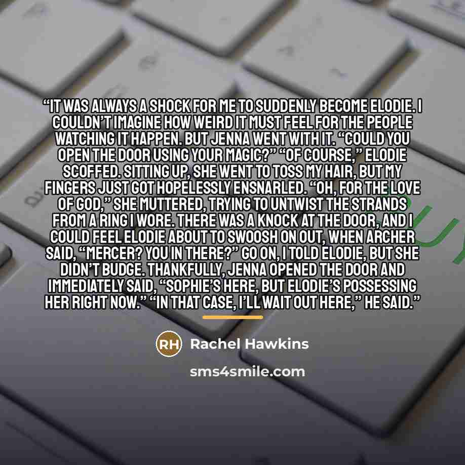 “It was always a shock for me to suddenly become Elodie. I couldn’t imagine how weird it must feel for the people watching it happen. But Jenna went with it. “Could you open the door using your magic?” “Of course,” Elodie scoffed. Sitting up, she went to toss my hair, but my fingers just got…” quote by Rachel Hawkins