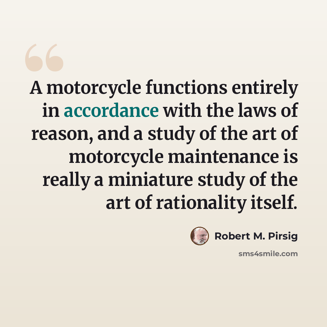 “A motorcycle functions entirely in accordance with the laws of reason, and a study of the art of motorcycle maintenance is really a miniature study of the art of rationality itself.” quote by Robert M. Pirsig
