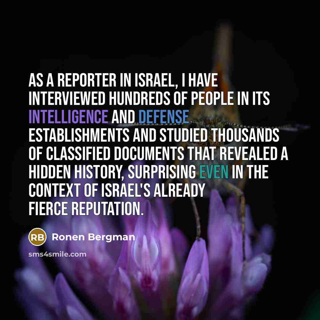 “As a reporter in Israel, I have interviewed hundreds of people in its intelligence and defense establishments and studied thousands of classified documents that revealed a hidden history, surprising even in the context of Israel's already fierce reputation.” quote by Ronen Bergman