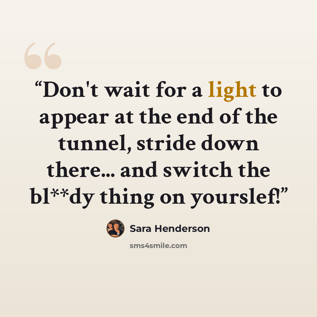 “Don't wait for a light to appear at the end of the tunnel, stride down there... and switch the bl**dy thing on yourslef!” quote by Sara Henderson
