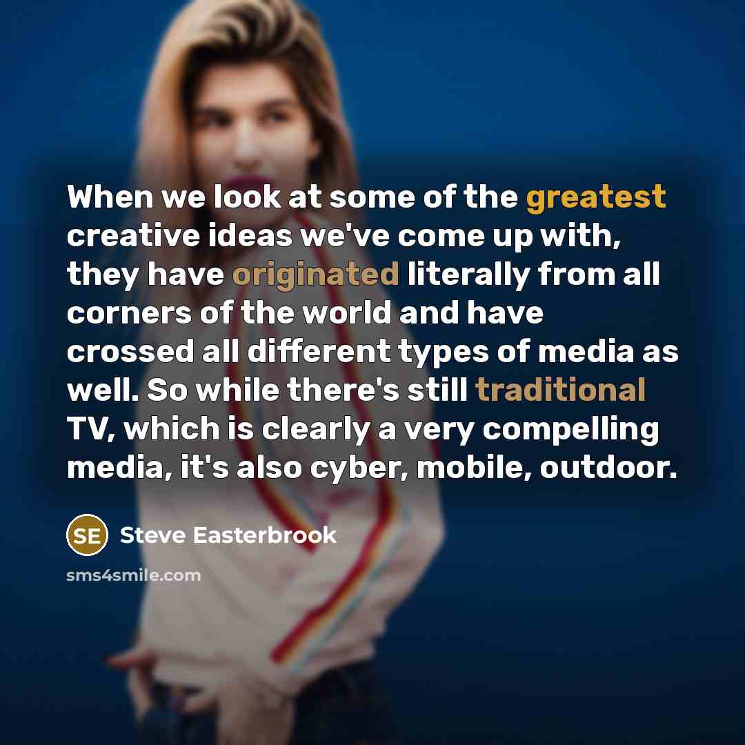 “When we look at some of the greatest creative ideas we've come up with, they have originated literally from all corners of the world and have crossed all different types of media as well. So while there's still traditional TV, which is clearly a very compelling media, it's also cyber, mobile…” quote by Steve Easterbrook