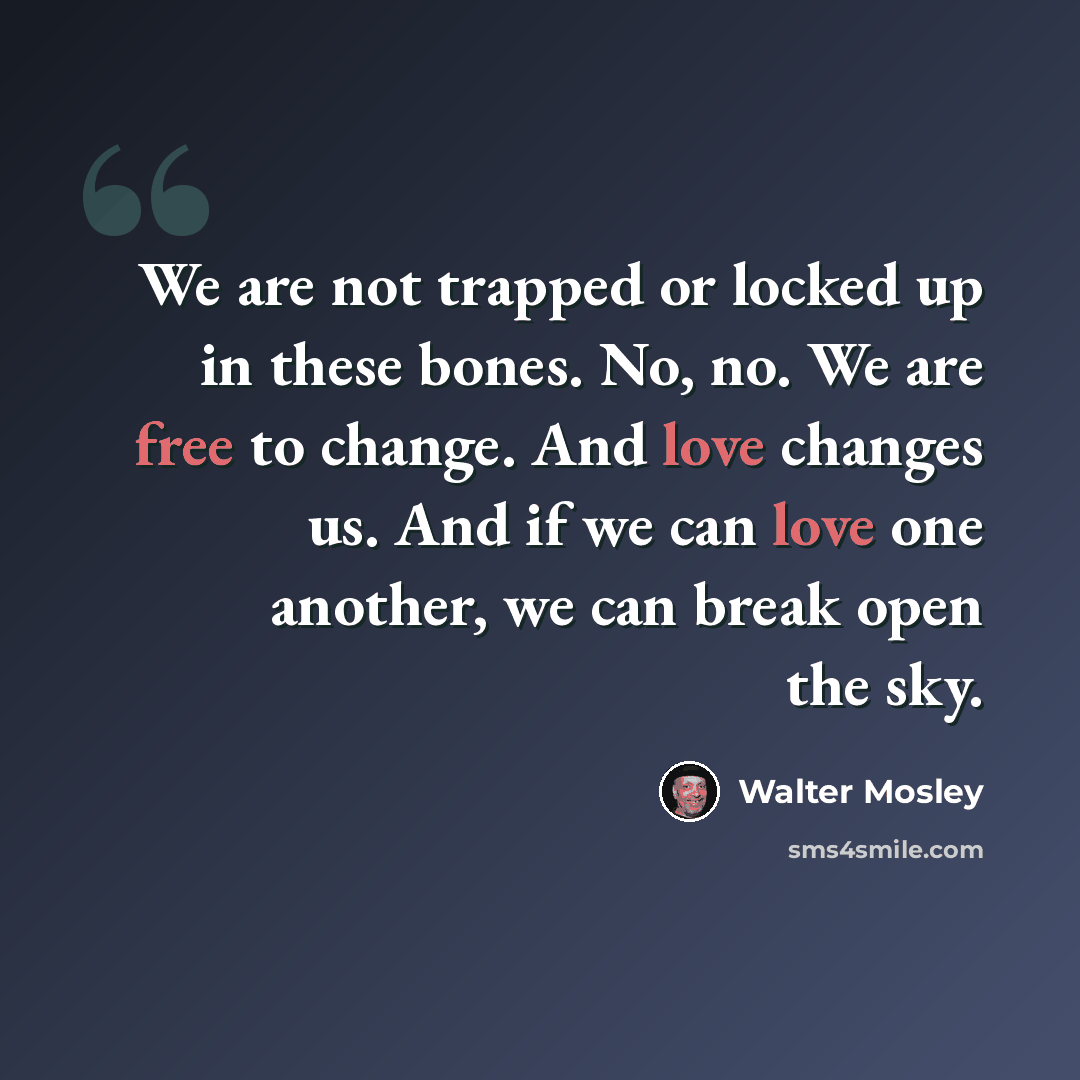 “We are not trapped or locked up in these bones. No, no. We are free to change. And love changes us. And if we can love one another, we can break open the sky.” quote by Walter Mosley