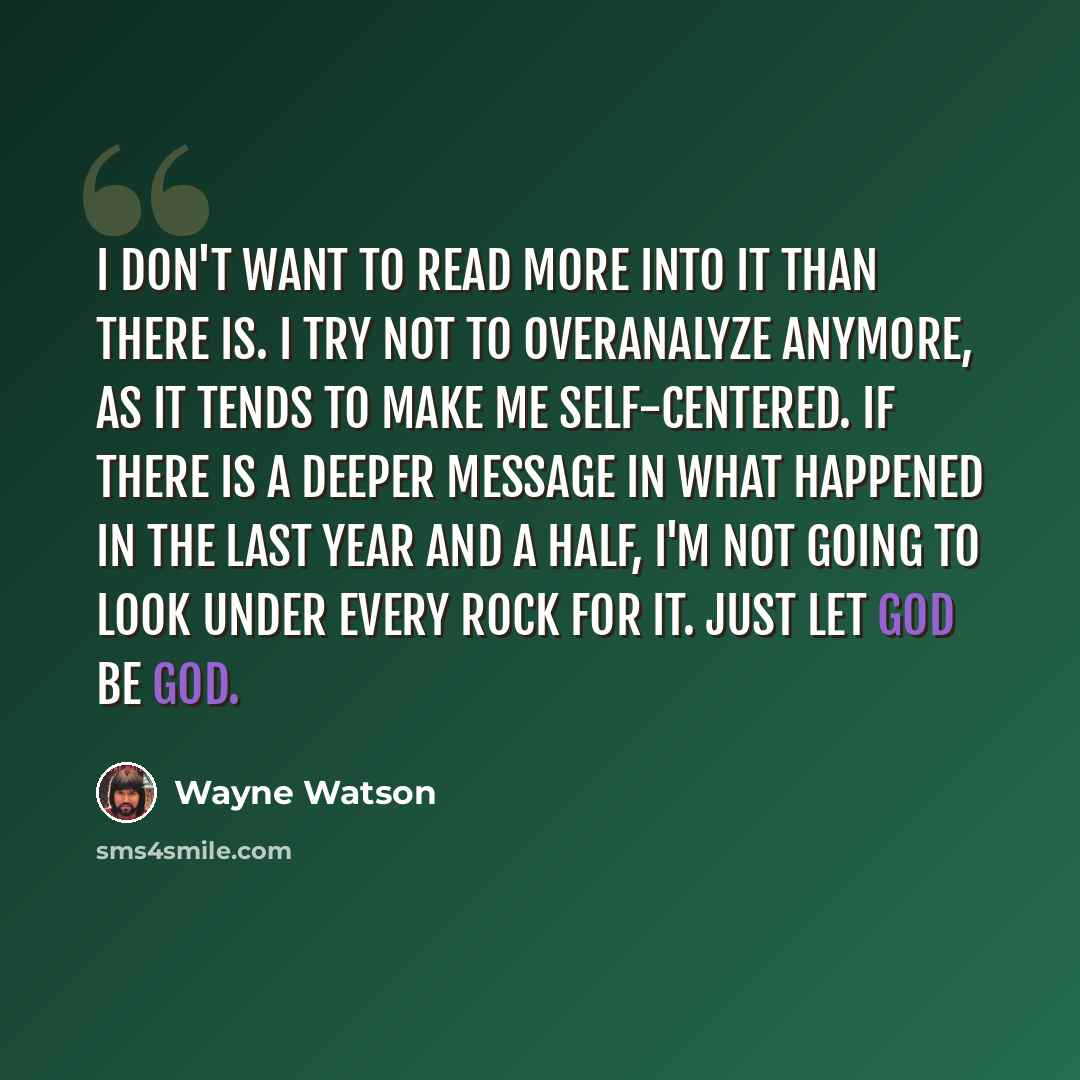 “I don't want to read more into it than there is. I try not to overanalyze anymore, as it tends to make me self-centered. If there is a deeper message in what happened in the last year and a half, I'm not going to look under every rock for it. Just let God be God.” quote by Wayne Watson