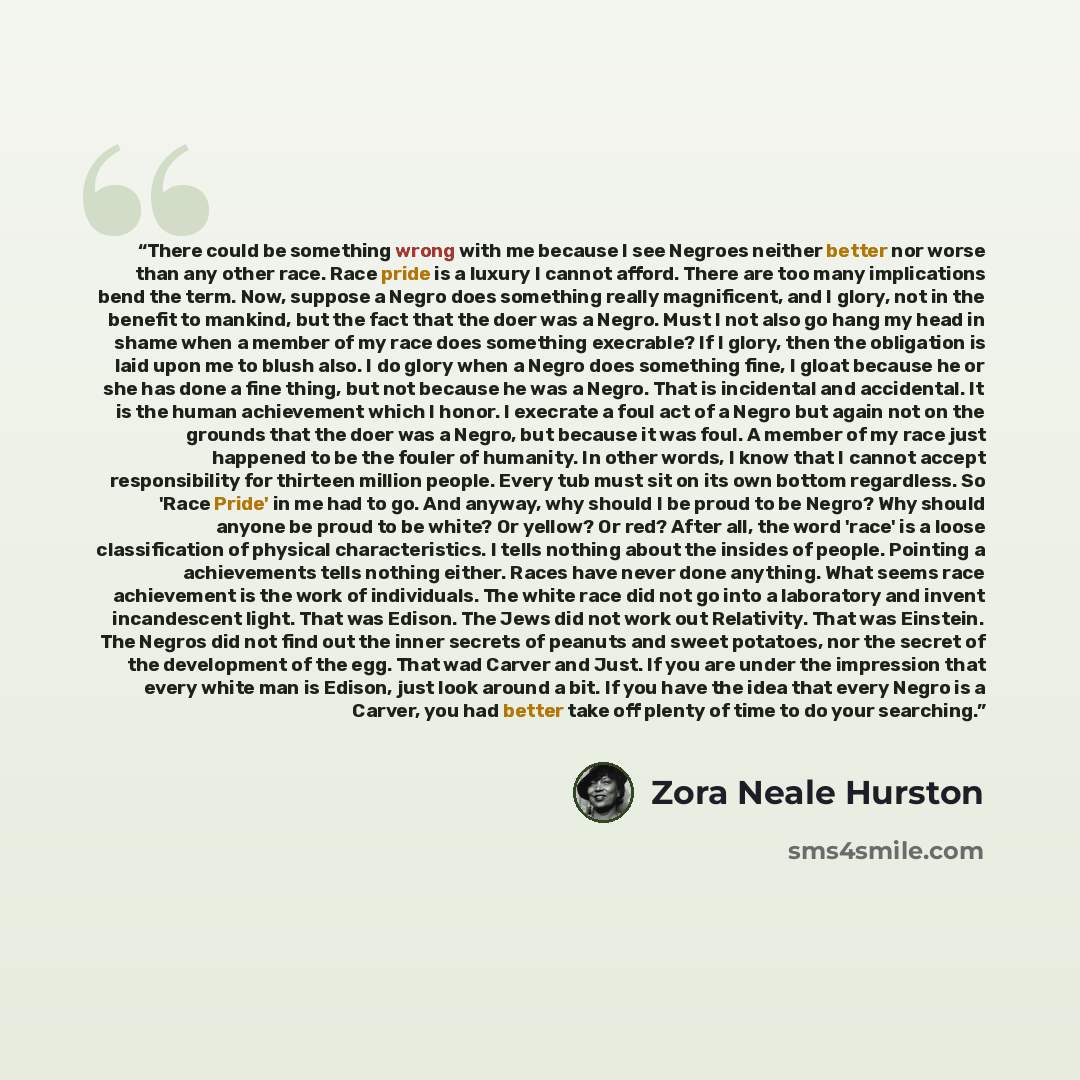 “There could be something wrong with me because I see Negroes neither better nor worse than any other race. Race pride is a luxury I cannot afford. There are too many implications bend the term. Now, suppose a Negro does something really magnificent, and I glory, not in the benefit to mankind, but…” quote by Zora Neale Hurston