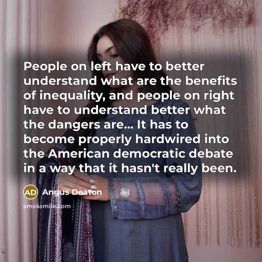 “People on left have to better understand what are the benefits of inequality, and people on right have to understand better what the dangers are... It has to become properly hardwired into the American democratic debate in a way that it hasn't really been.” quote by Angus Deaton