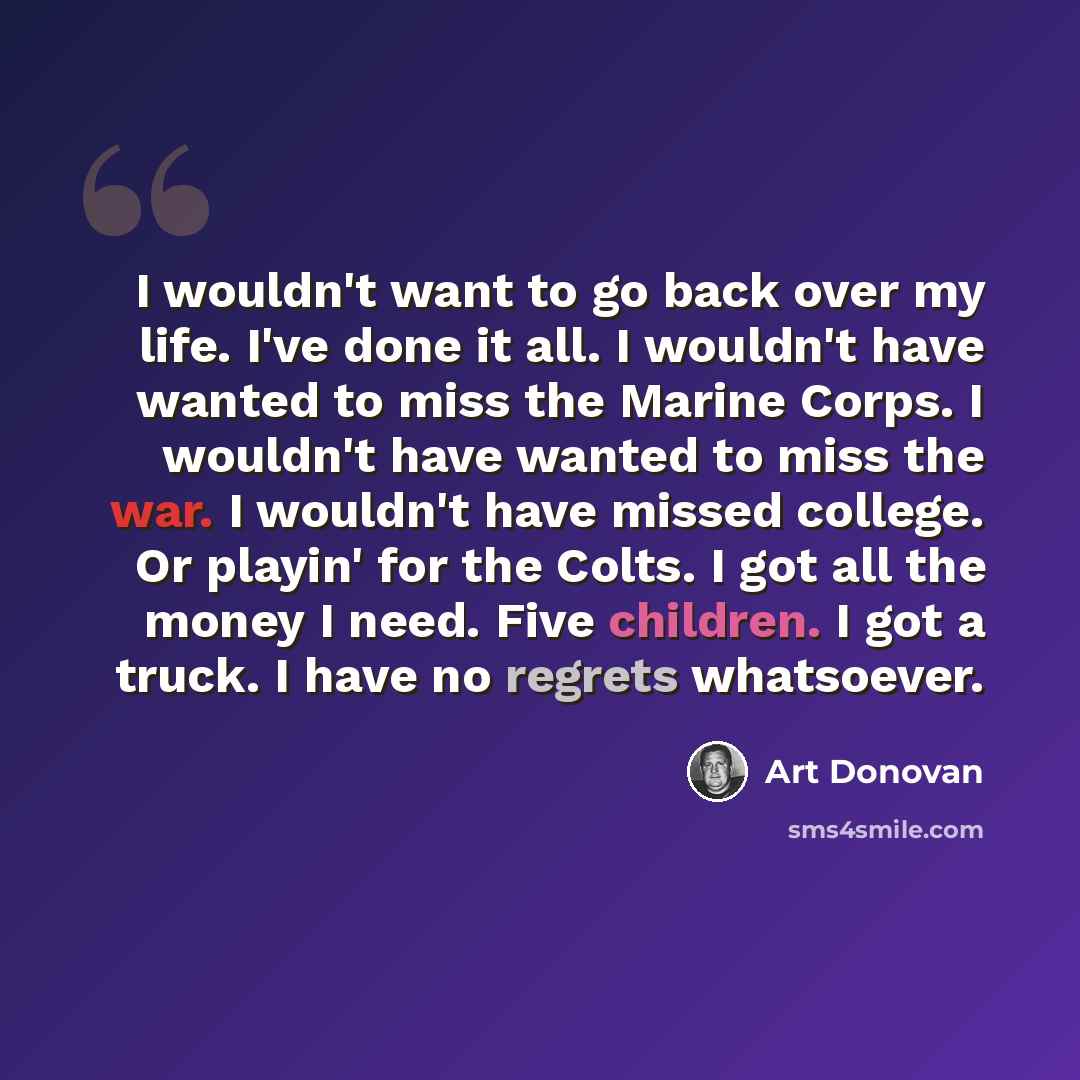 “I wouldn't want to go back over my life. I've done it all. I wouldn't have wanted to miss the Marine Corps. I wouldn't have wanted to miss the war. I wouldn't have missed college. Or playin' for the Colts. I got all the money I need. Five children. I got a truck. I have no regrets whatsoever.” quote by Art Donovan