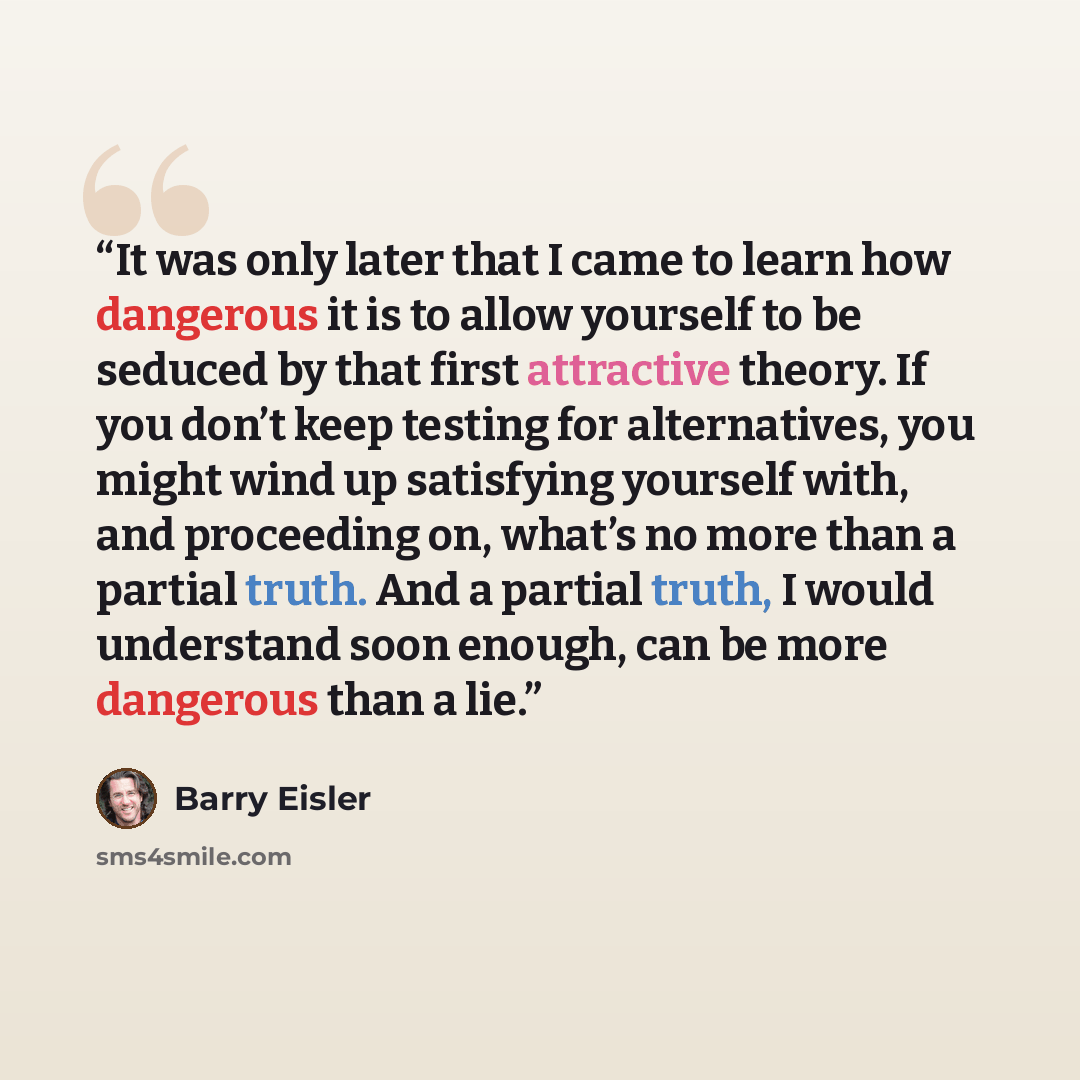 “It was only later that I came to learn how dangerous it is to allow yourself to be seduced by that first attractive theory. If you don’t keep testing for alternatives, you might wind up satisfying yourself with, and proceeding on, what’s no more than a partial truth. And a partial truth, I would…” quote by Barry Eisler