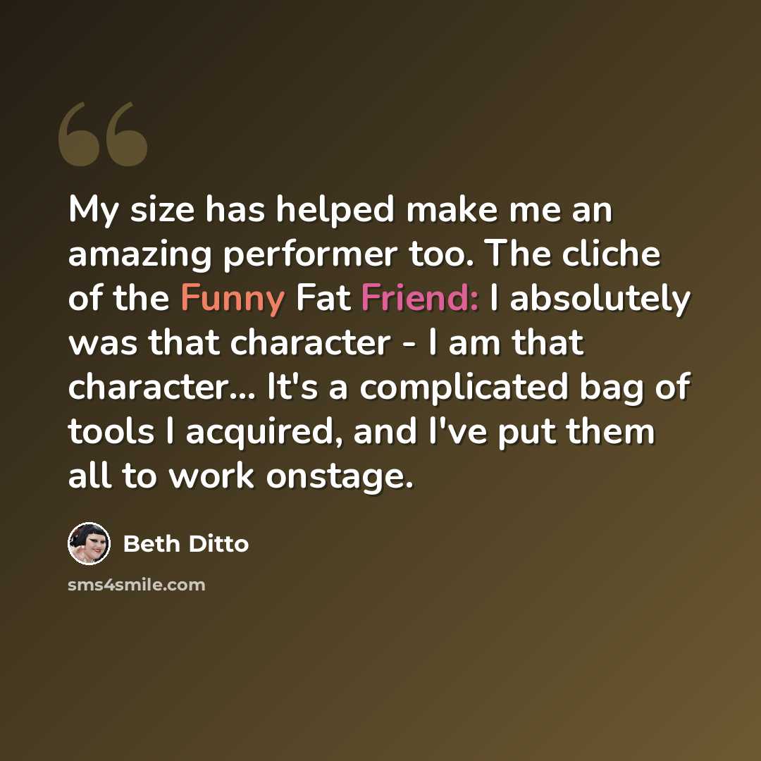“My size has helped make me an amazing performer too. The cliche of the Funny Fat Friend: I absolutely was that character - I am that character... It's a complicated bag of tools I acquired, and I've put them all to work onstage.” quote by Beth Ditto