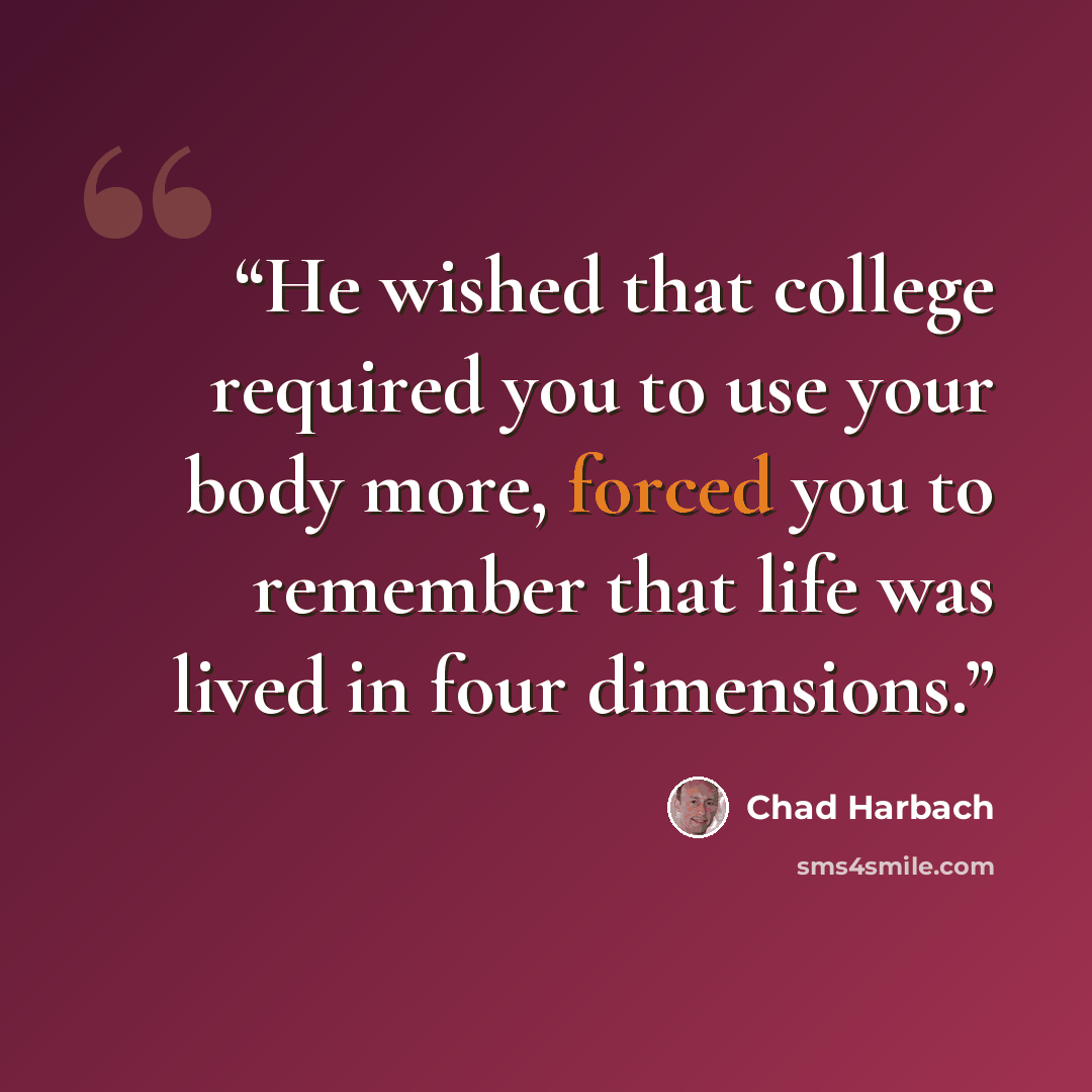 “He wished that college required you to use your body more, forced you to remember that life was lived in four dimensions.” quote by Chad Harbach